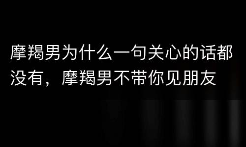 摩羯男为什么一句关心的话都没有，摩羯男不带你见朋友