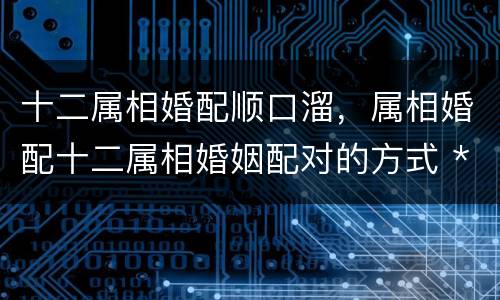 十二属相婚配顺口溜，属相婚配十二属相婚姻配对的方式 ***