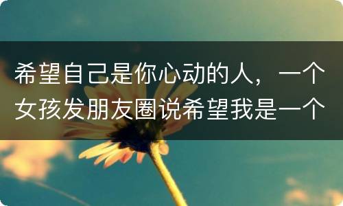 希望自己是你心动的人，一个女孩发朋友圈说希望我是一个让你心动的人 而不