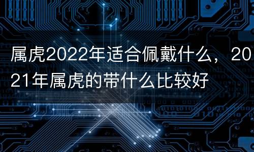 属虎2022年适合佩戴什么，2021年属虎的带什么比较好
