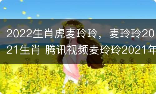 2022生肖虎麦玲玲，麦玲玲2021生肖 腾讯视频麦玲玲2021年十二生肖