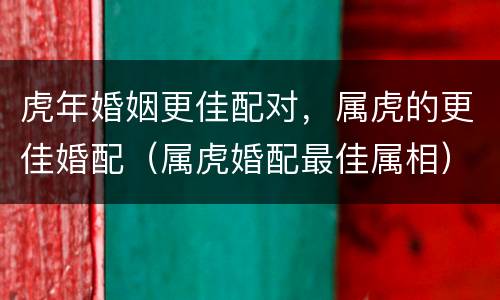 虎年婚姻更佳配对，属虎的更佳婚配（属虎婚配最佳属相）