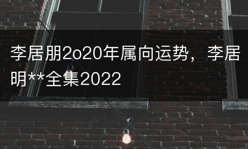 李居朋2o20年属向运势，李居明**全集2022