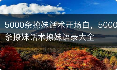 5000条撩妹话术开场白，5000条撩妹话术撩妹语录大全