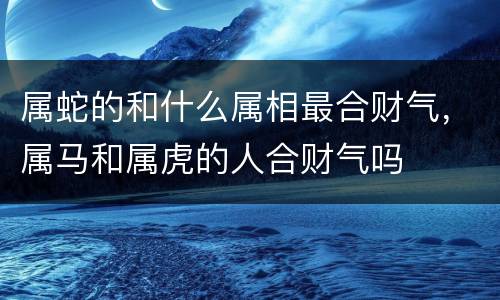 属蛇的和什么属相最合财气，属马和属虎的人合财气吗