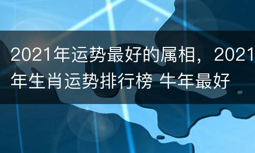 2021年运势最好的属相，2021年生肖运势排行榜 牛年最好