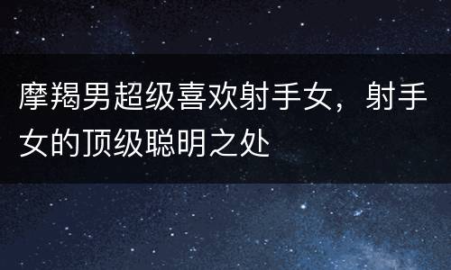 摩羯男超级喜欢射手女，射手女的顶级聪明之处