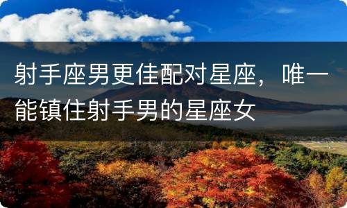 射手座男更佳配对星座，唯一能镇住射手男的星座女