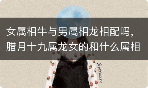 女属相牛与男属相龙相配吗，腊月十九属龙女的和什么属相最配，属