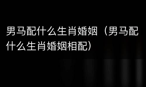 男马配什么生肖婚姻（男马配什么生肖婚姻相配）