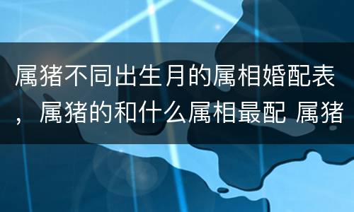 属猪不同出生月的属相婚配表，属猪的和什么属相最配 属猪的属相婚配表