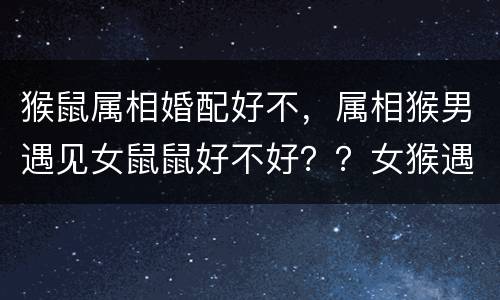 猴鼠属相婚配好不，属相猴男遇见女鼠鼠好不好？？女猴遇见女鼠好不好？？