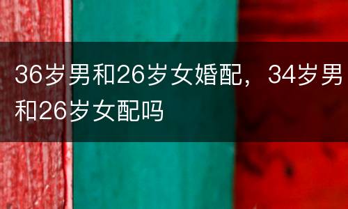 36岁男和26岁女婚配，34岁男和26岁女配吗