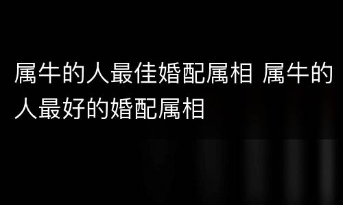 属牛的人最佳婚配属相 属牛的人最好的婚配属相