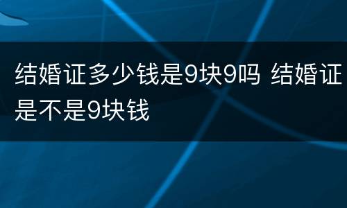 结婚证多少钱是9块9吗 结婚证是不是9块钱