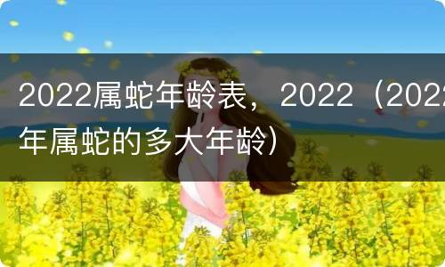 2022属蛇年龄表，2022（2022年属蛇的多大年龄）