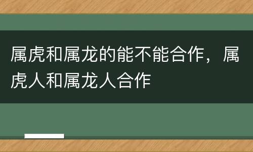 属虎和属龙的能不能合作，属虎人和属龙人合作