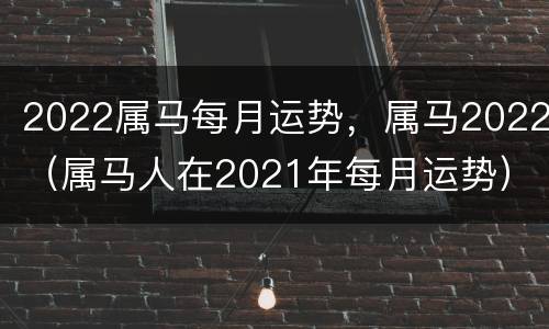 2022属马每月运势，属马2022（属马人在2021年每月运势）