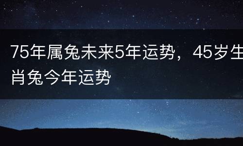 75年属兔未来5年运势，45岁生肖兔今年运势