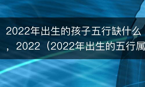 2022年出生的孩子五行缺什么，2022（2022年出生的五行属性）