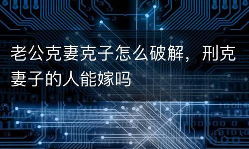 老公克妻克子怎么破解，刑克妻子的人能嫁吗