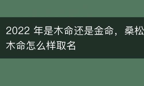 2022 年是木命还是金命，桑松木命怎么样取名