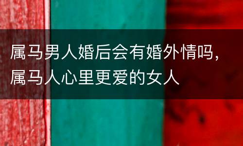 属马男人婚后会有婚外情吗，属马人心里更爱的女人