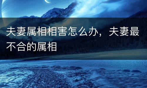 夫妻属相相害怎么办，夫妻最不合的属相