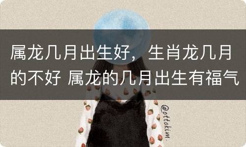 属龙几月出生好，生肖龙几月的不好 属龙的几月出生有福气