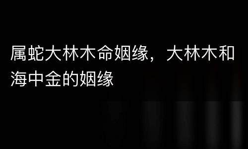 属蛇大林木命姻缘，大林木和海中金的姻缘