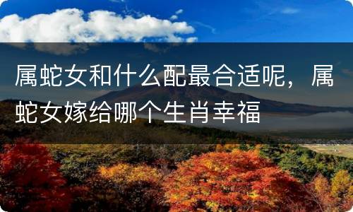 属蛇女和什么配最合适呢，属蛇女嫁给哪个生肖幸福