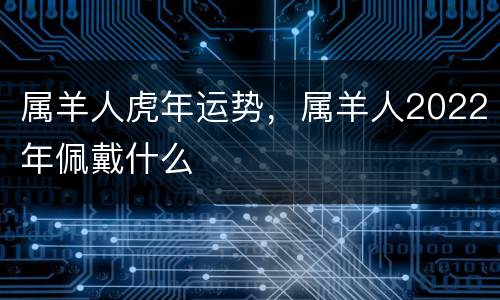 属羊人虎年运势，属羊人2022年佩戴什么
