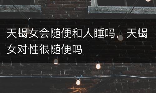 天蝎女会随便和人睡吗，天蝎女对性很随便吗