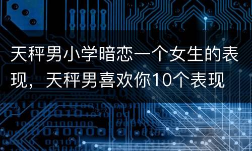 天秤男小学暗恋一个女生的表现，天秤男喜欢你10个表现
