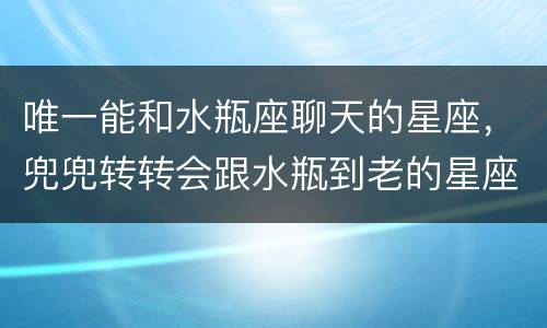 唯一能和水瓶座聊天的星座，兜兜转转会跟水瓶到老的星座