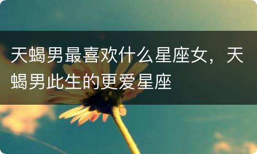 天蝎男最喜欢什么星座女，天蝎男此生的更爱星座