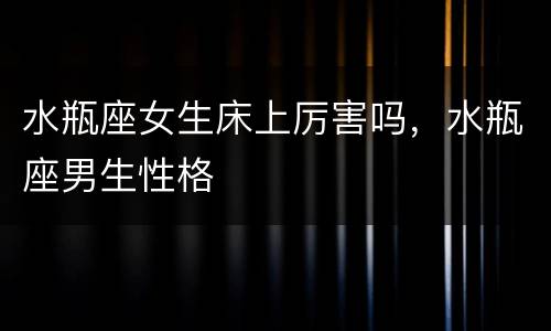 水瓶座女生床上厉害吗，水瓶座男生性格