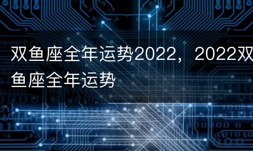 双鱼座全年运势2022，2022双鱼座全年运势