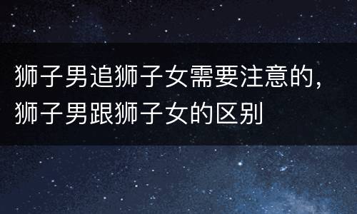 狮子男追狮子女需要注意的，狮子男跟狮子女的区别