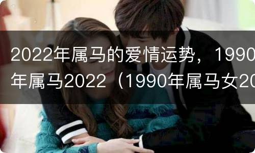 2022年属马的爱情运势，1990年属马2022（1990年属马女2022年爱情婚姻运势）