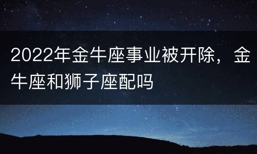 2022年金牛座事业被开除，金牛座和狮子座配吗