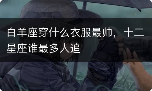 白羊座穿什么衣服最帅，十二星座谁最多人追