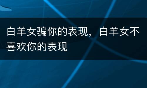 白羊女骗你的表现，白羊女不喜欢你的表现