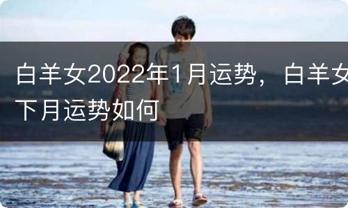 白羊女2022年1月运势，白羊女下月运势如何