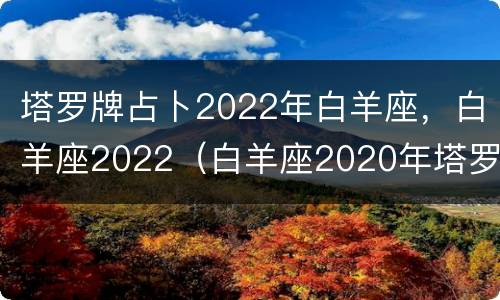 塔罗牌占卜2022年白羊座，白羊座2022（白羊座2020年塔罗牌爱情占卜）
