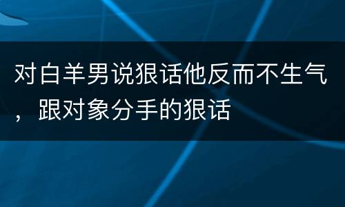 对白羊男说狠话他反而不生气，跟对象分手的狠话