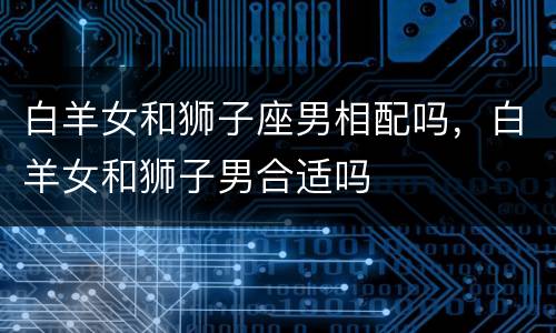 白羊女和狮子座男相配吗，白羊女和狮子男合适吗