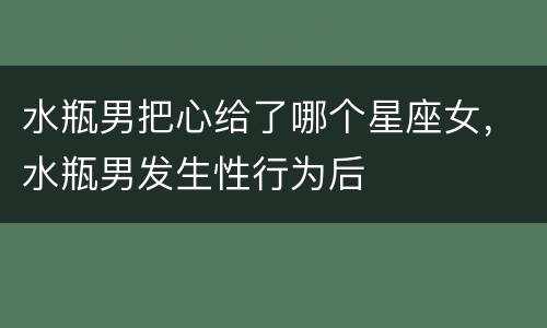 水瓶男把心给了哪个星座女，水瓶男发生性行为后