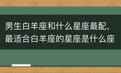 男生白羊座和什么星座最配，最适合白羊座的星座是什么座