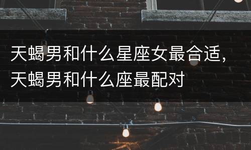 天蝎男和什么星座女最合适，天蝎男和什么座最配对